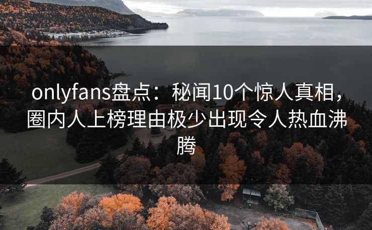 onlyfans盘点：秘闻10个惊人真相，圈内人上榜理由极少出现令人热血沸腾
