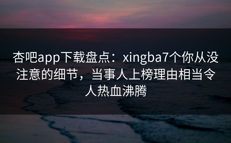 杏吧app下载盘点：xingba7个你从没注意的细节，当事人上榜理由相当令人热血沸腾