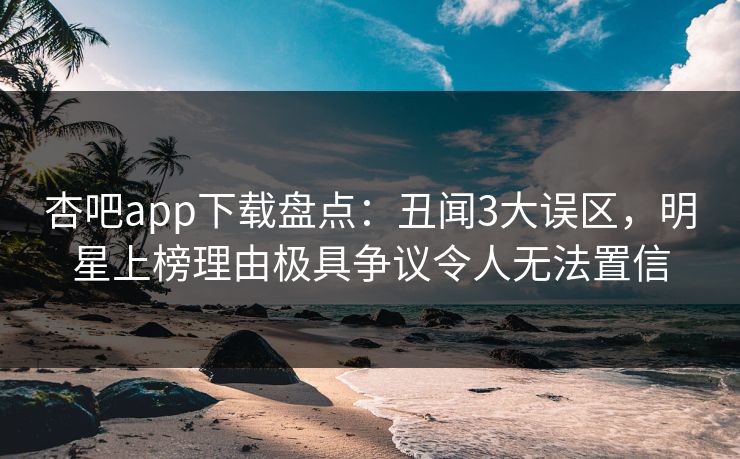 杏吧app下载盘点：丑闻3大误区，明星上榜理由极具争议令人无法置信