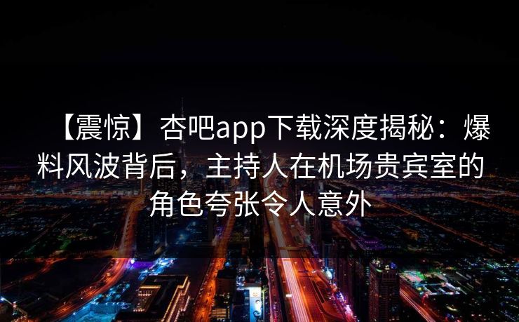 【震惊】杏吧app下载深度揭秘：爆料风波背后，主持人在机场贵宾室的角色夸张令人意外