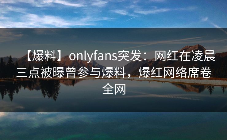 【爆料】onlyfans突发：网红在凌晨三点被曝曾参与爆料，爆红网络席卷全网