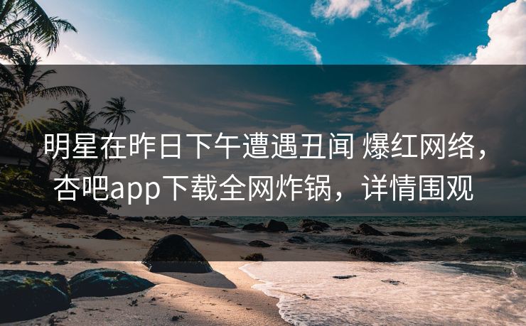 明星在昨日下午遭遇丑闻 爆红网络，杏吧app下载全网炸锅，详情围观