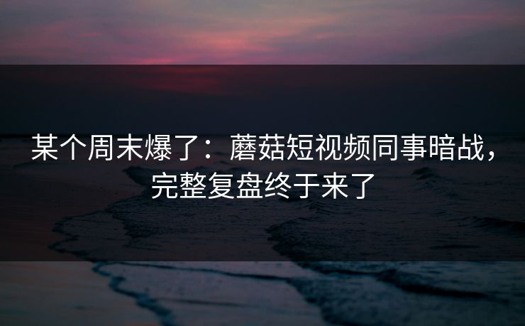 某个周末爆了：蘑菇短视频同事暗战，完整复盘终于来了