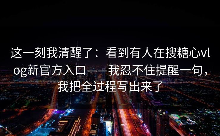 这一刻我清醒了：看到有人在搜糖心vlog新官方入口——我忍不住提醒一句，我把全过程写出来了