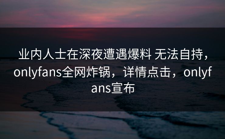 业内人士在深夜遭遇爆料 无法自持，onlyfans全网炸锅，详情点击，onlyfans宣布