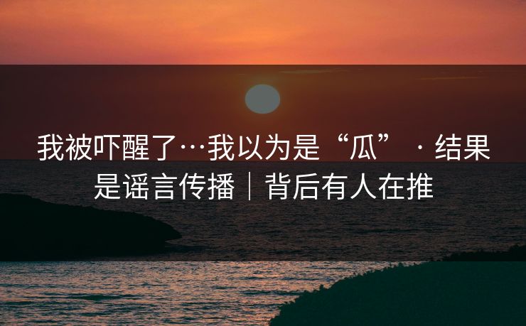 我被吓醒了…我以为是“瓜” · 结果是谣言传播｜背后有人在推