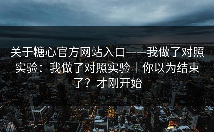 关于糖心官方网站入口——我做了对照实验：我做了对照实验｜你以为结束了？才刚开始