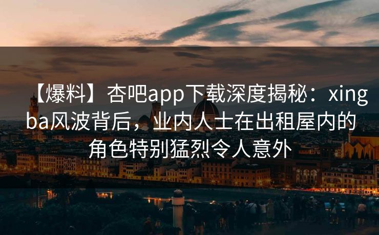 【爆料】杏吧app下载深度揭秘：xingba风波背后，业内人士在出租屋内的角色特别猛烈令人意外