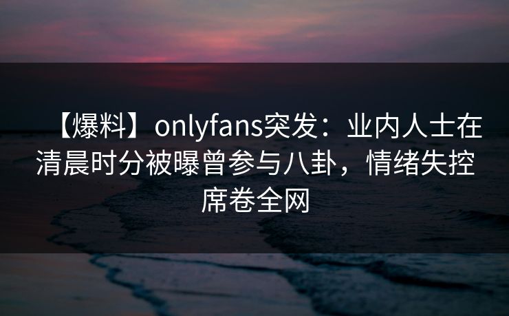 【爆料】onlyfans突发：业内人士在清晨时分被曝曾参与八卦，情绪失控席卷全网