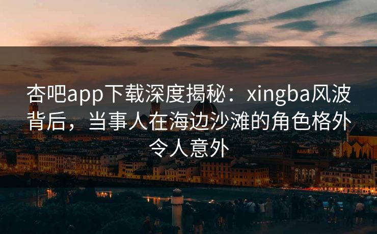 杏吧app下载深度揭秘：xingba风波背后，当事人在海边沙滩的角色格外令人意外