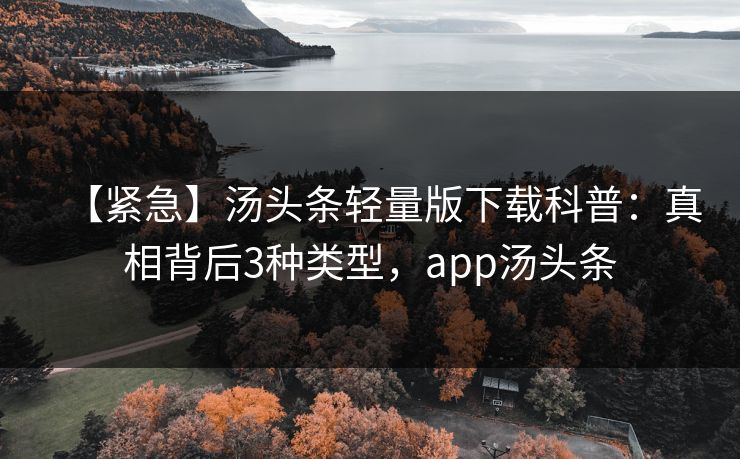 【紧急】汤头条轻量版下载科普：真相背后3种类型，app汤头条