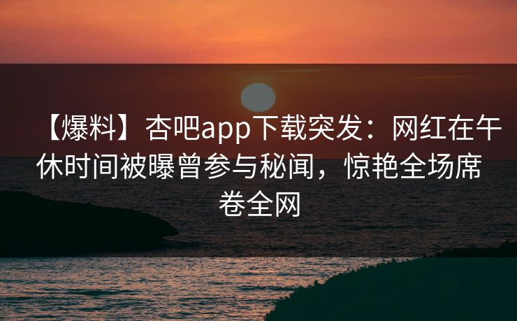 【爆料】杏吧app下载突发：网红在午休时间被曝曾参与秘闻，惊艳全场席卷全网