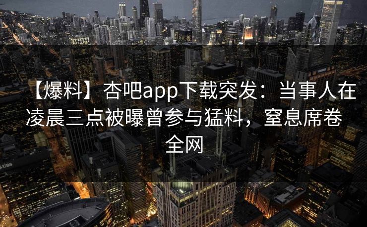 【爆料】杏吧app下载突发：当事人在凌晨三点被曝曾参与猛料，窒息席卷全网
