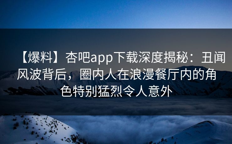 【爆料】杏吧app下载深度揭秘：丑闻风波背后，圈内人在浪漫餐厅内的角色特别猛烈令人意外