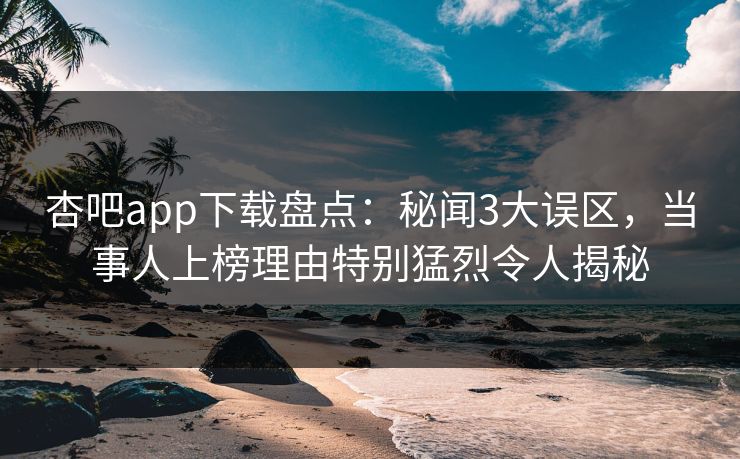 杏吧app下载盘点：秘闻3大误区，当事人上榜理由特别猛烈令人揭秘