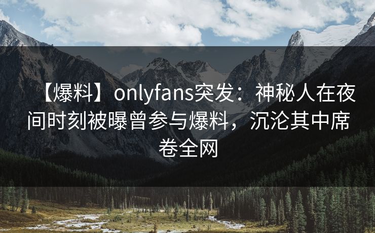 【爆料】onlyfans突发：神秘人在夜间时刻被曝曾参与爆料，沉沦其中席卷全网