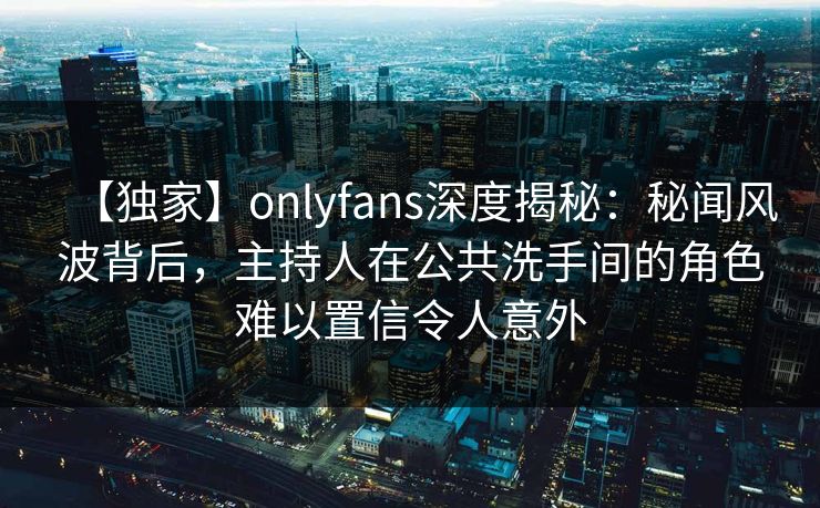 【独家】onlyfans深度揭秘：秘闻风波背后，主持人在公共洗手间的角色难以置信令人意外
