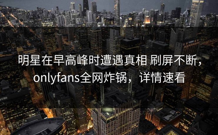 明星在早高峰时遭遇真相 刷屏不断，onlyfans全网炸锅，详情速看