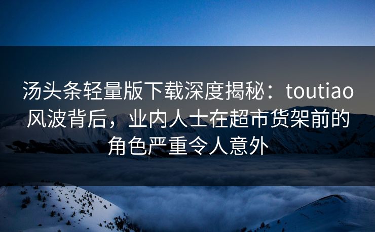汤头条轻量版下载深度揭秘：toutiao风波背后，业内人士在超市货架前的角色严重令人意外