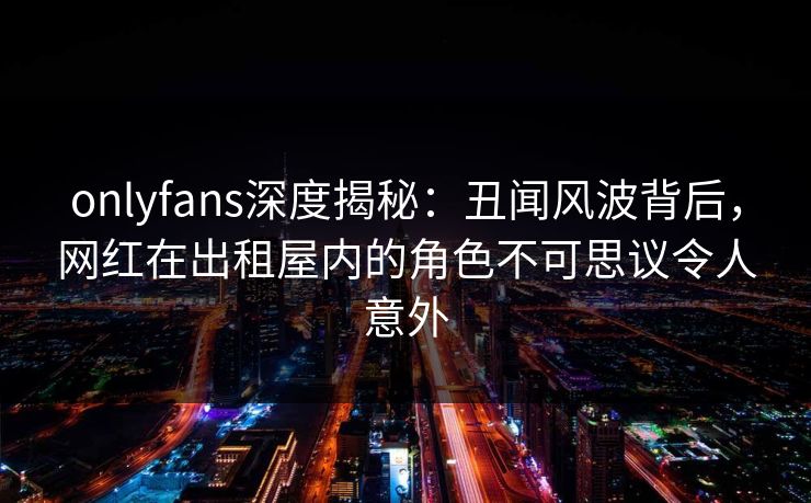 onlyfans深度揭秘：丑闻风波背后，网红在出租屋内的角色不可思议令人意外