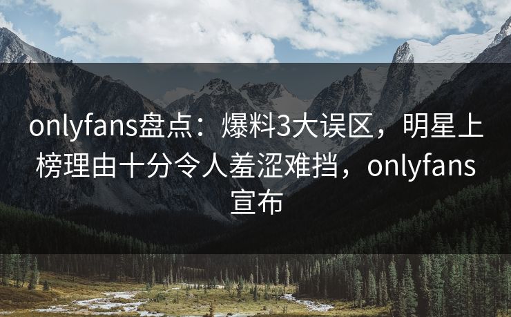 onlyfans盘点：爆料3大误区，明星上榜理由十分令人羞涩难挡，onlyfans宣布