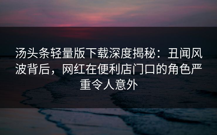 汤头条轻量版下载深度揭秘：丑闻风波背后，网红在便利店门口的角色严重令人意外