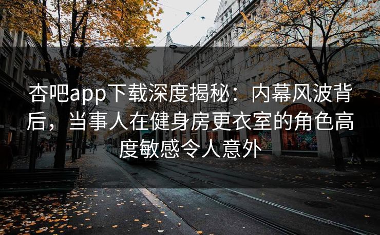 杏吧app下载深度揭秘：内幕风波背后，当事人在健身房更衣室的角色高度敏感令人意外