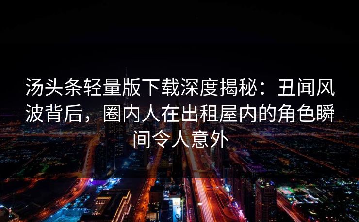 汤头条轻量版下载深度揭秘：丑闻风波背后，圈内人在出租屋内的角色瞬间令人意外