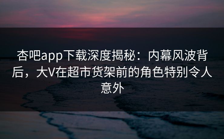 杏吧app下载深度揭秘:内幕风波背后,大V在超市货架前的角色特别令人意外