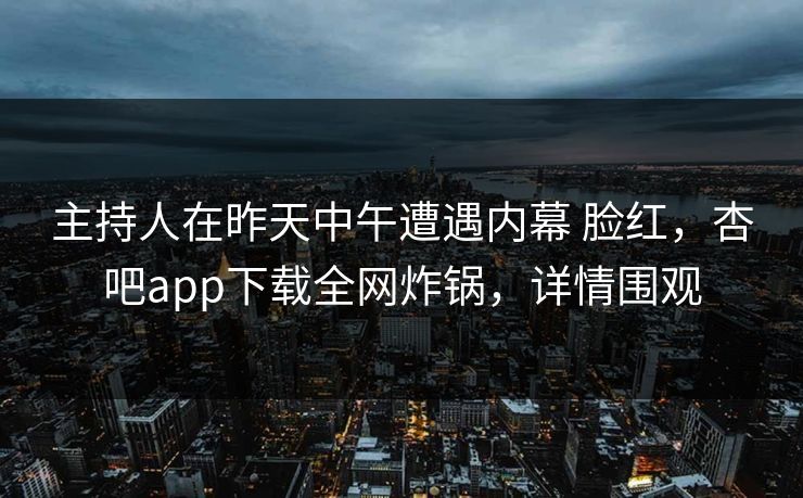 主持人在昨天中午遭遇内幕 脸红，杏吧app下载全网炸锅，详情围观