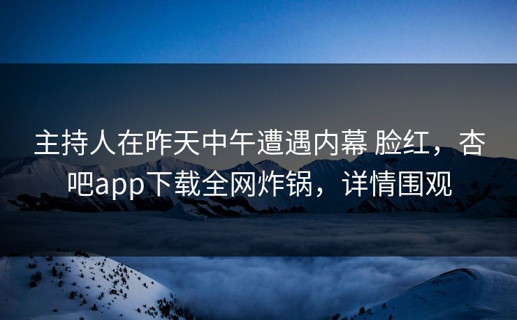 主持人在昨天中午遭遇内幕 脸红，杏吧app下载全网炸锅，详情围观