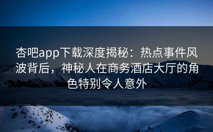杏吧app下载深度揭秘：热点事件风波背后，神秘人在商务酒店大厅的角色特别令人意外