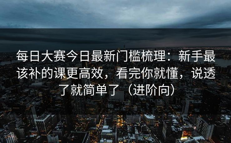每日大赛今日最新门槛梳理：新手最该补的课更高效，看完你就懂，说透了就简单了（进阶向）