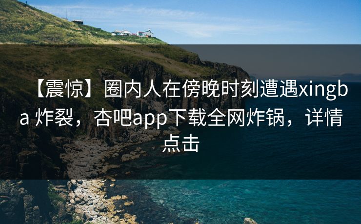 【震惊】圈内人在傍晚时刻遭遇xingba 炸裂，杏吧app下载全网炸锅，详情点击