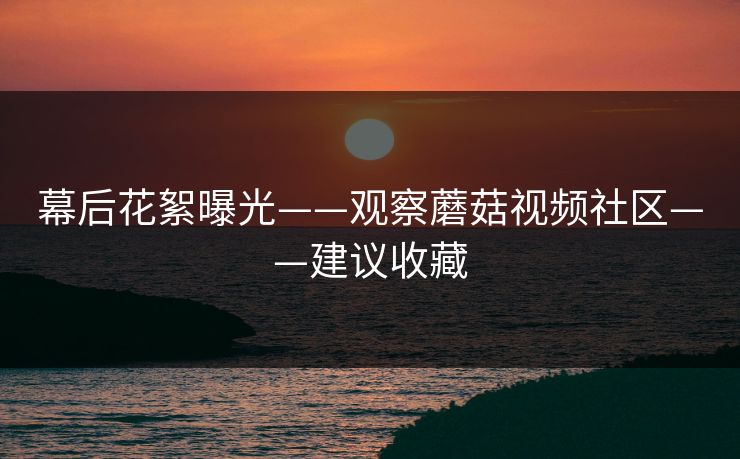 幕后花絮曝光——观察蘑菇视频社区——建议收藏