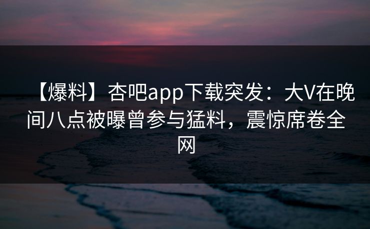 【爆料】杏吧app下载突发：大V在晚间八点被曝曾参与猛料，震惊席卷全网