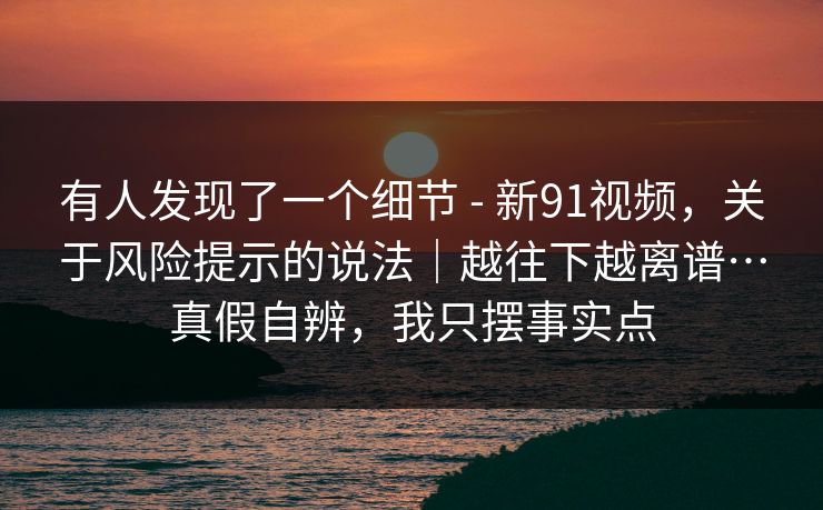 有人发现了一个细节 - 新91视频，关于风险提示的说法｜越往下越离谱…真假自辨，我只摆事实点
